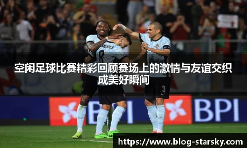 空闲足球比赛精彩回顾赛场上的激情与友谊交织成美好瞬间