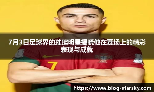 7月3日足球界的璀璨明星揭晓他在赛场上的精彩表现与成就